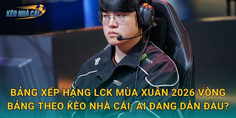 Bảng xếp hạng LCK Mùa Xuân 2026 vòng bảng theo Kèo nhà cái: ai đang dẫn đầu?